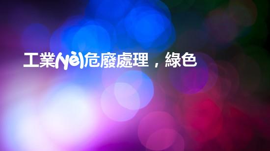 工業(yè)危廢處理，綠色守護(hù)者，護(hù)航美麗家園